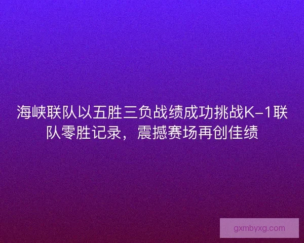 海峡联队以五胜三负战绩成功挑战K-1联队零胜记录，震撼赛场再创佳绩