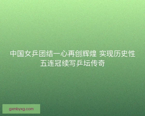 中国女乒团结一心再创辉煌 实现历史性五连冠续写乒坛传奇