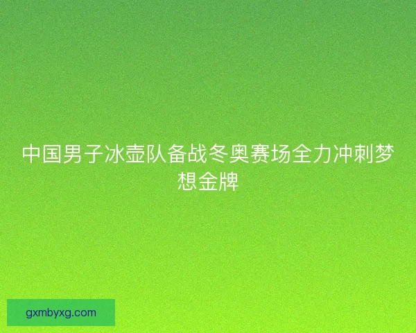 中国男子冰壶队备战冬奥赛场全力冲刺梦想金牌