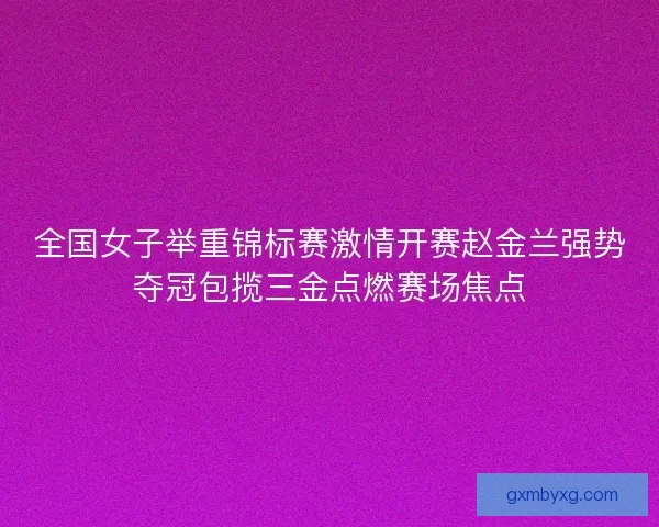 全国女子举重锦标赛激情开赛赵金兰强势夺冠包揽三金点燃赛场焦点