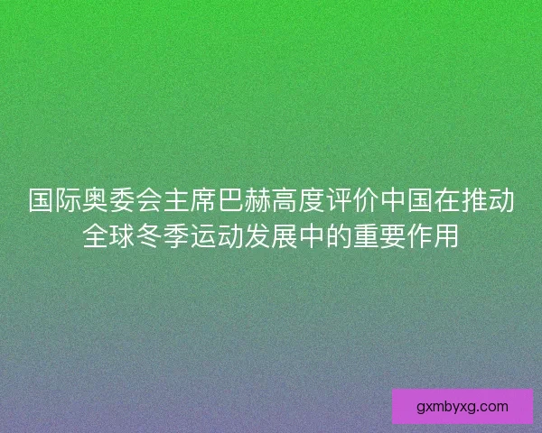 国际奥委会主席巴赫高度评价中国在推动全球冬季运动发展中的重要作用