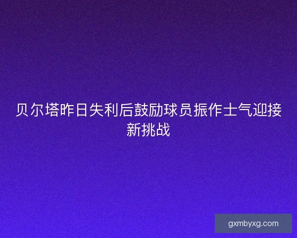 贝尔塔昨日失利后鼓励球员振作士气迎接新挑战